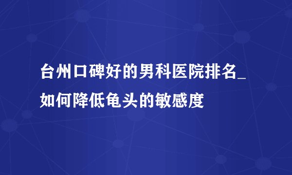 台州口碑好的男科医院排名_如何降低龟头的敏感度