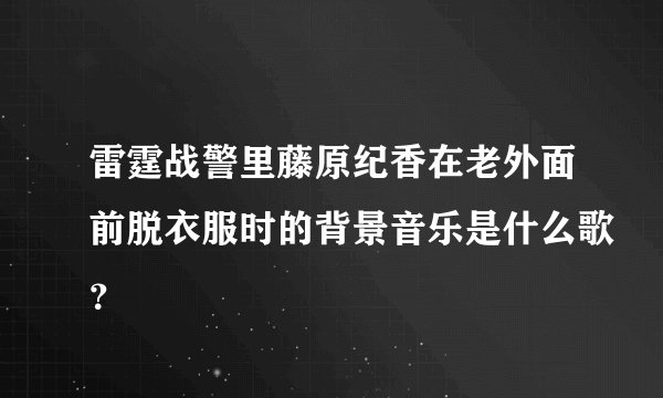 雷霆战警里藤原纪香在老外面前脱衣服时的背景音乐是什么歌？