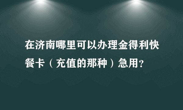 在济南哪里可以办理金得利快餐卡（充值的那种）急用？