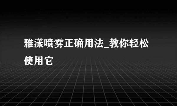 雅漾喷雾正确用法_教你轻松使用它