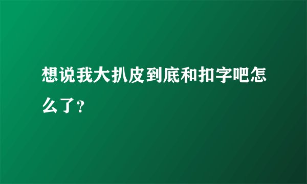 想说我大扒皮到底和扣字吧怎么了？