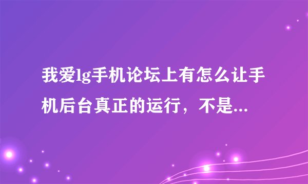 我爱lg手机论坛上有怎么让手机后台真正的运行，不是暂停的方法，如果有这个论坛的会员请讲方法告之