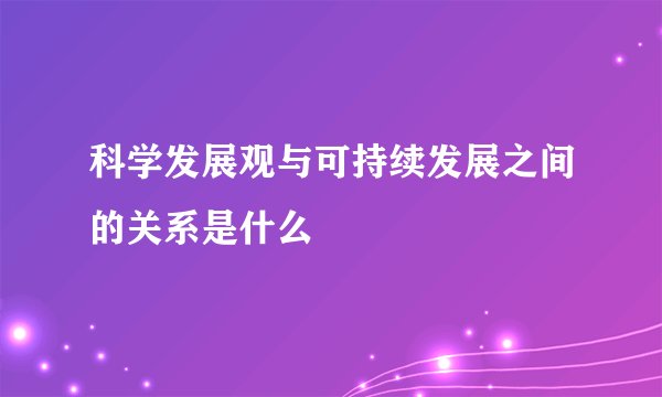 科学发展观与可持续发展之间的关系是什么