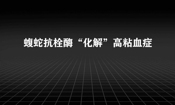 蝮蛇抗栓酶“化解”高粘血症