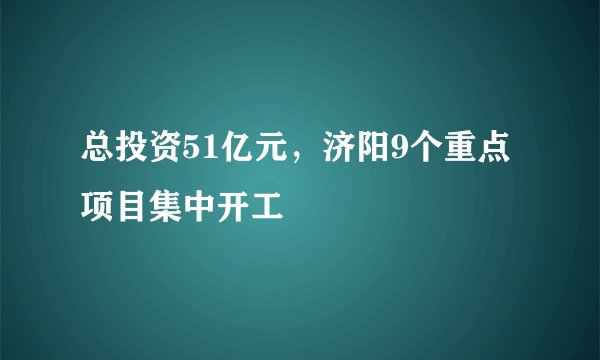 总投资51亿元，济阳9个重点项目集中开工