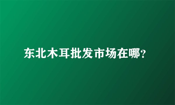 东北木耳批发市场在哪？