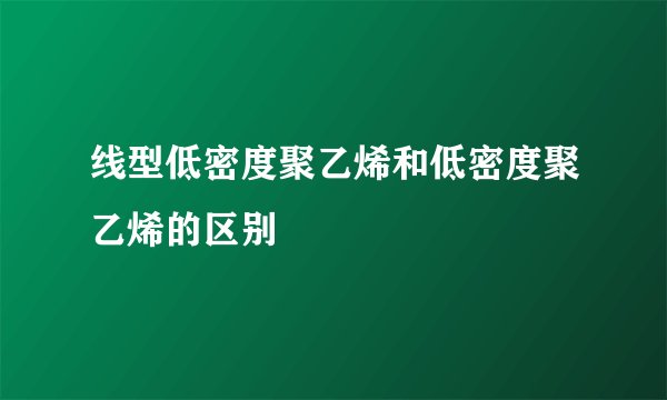 线型低密度聚乙烯和低密度聚乙烯的区别