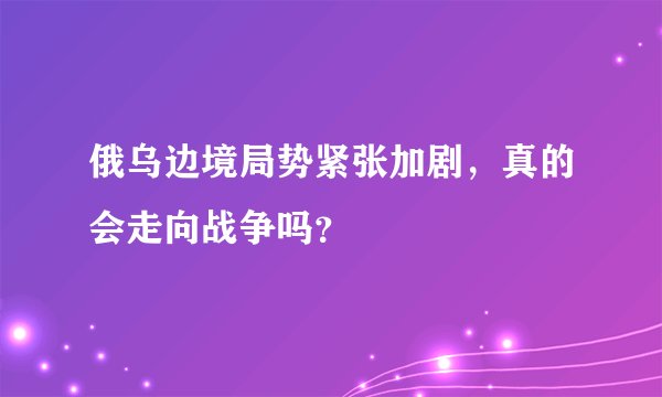 俄乌边境局势紧张加剧，真的会走向战争吗？