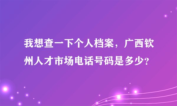 我想查一下个人档案，广西钦州人才市场电话号码是多少？