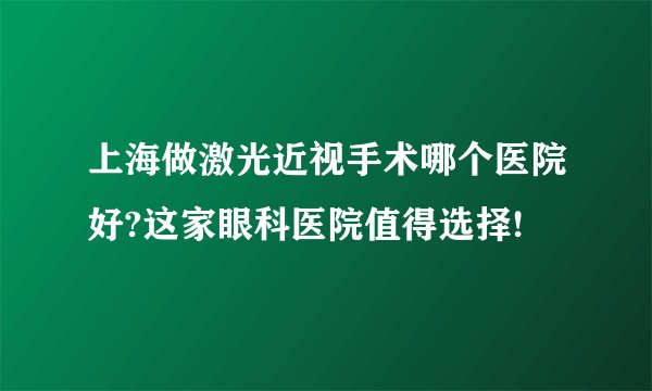 上海做激光近视手术哪个医院好?这家眼科医院值得选择!