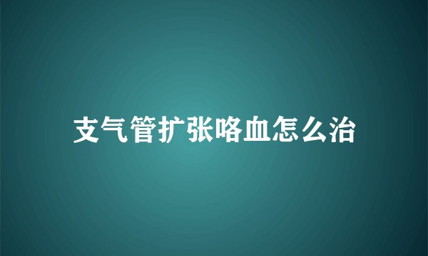 支气管扩张咯血怎么治