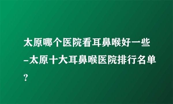 太原哪个医院看耳鼻喉好一些-太原十大耳鼻喉医院排行名单？