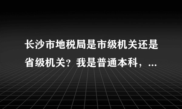长沙市地税局是市级机关还是省级机关？我是普通本科，市级能考公务员，省级不能。和湖南省地税局一样不？