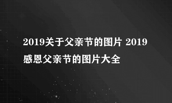 2019关于父亲节的图片 2019感恩父亲节的图片大全