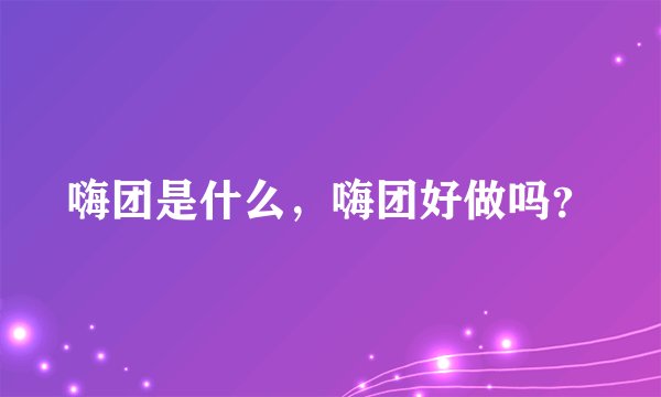 嗨团是什么，嗨团好做吗？