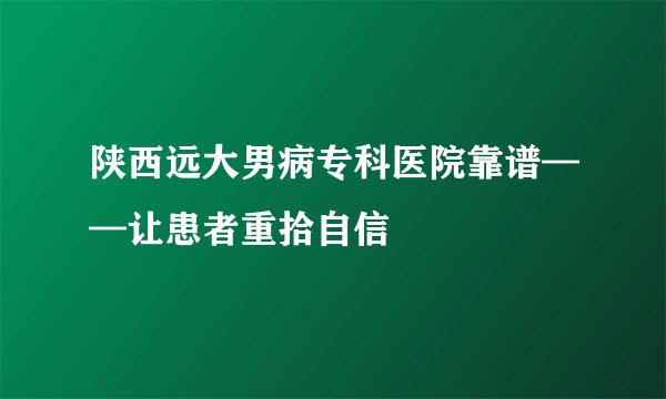 陕西远大男病专科医院靠谱——让患者重拾自信