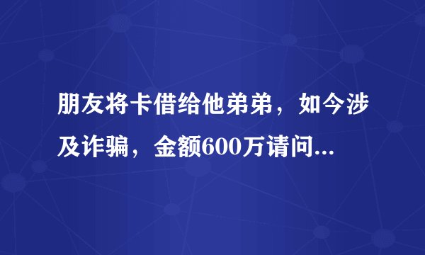 朋友将卡借给他弟弟，如今涉及诈骗，金额600万请问我朋友应该承担什么责任