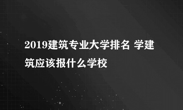 2019建筑专业大学排名 学建筑应该报什么学校