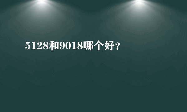 5128和9018哪个好？