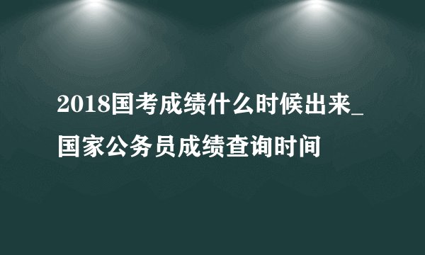 2018国考成绩什么时候出来_国家公务员成绩查询时间
