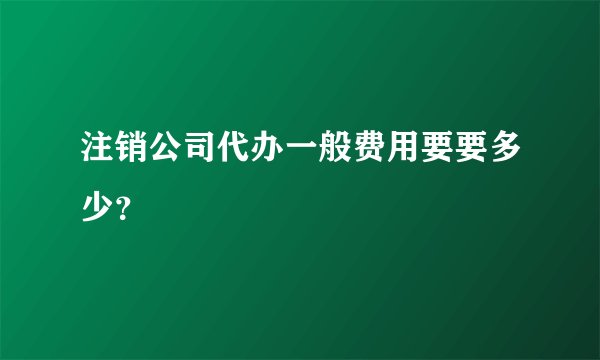 注销公司代办一般费用要要多少？