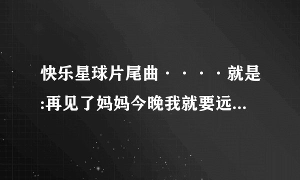 快乐星球片尾曲····就是:再见了妈妈今晚我就要远航这句的那一曲……要准确完整歌词。谢谢？