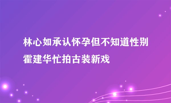 林心如承认怀孕但不知道性别霍建华忙拍古装新戏