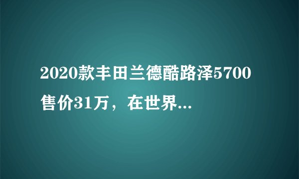 2020款丰田兰德酷路泽5700售价31万，在世界越野车型发展史上也是里程碑级的存在