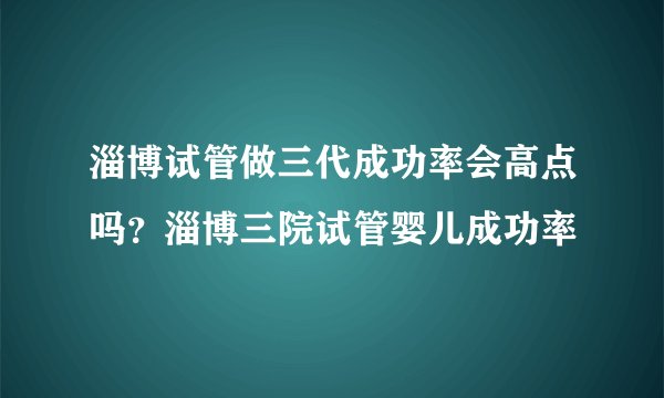 淄博试管做三代成功率会高点吗？淄博三院试管婴儿成功率
