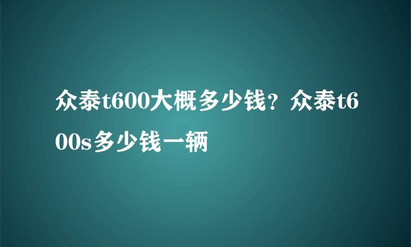 众泰t600大概多少钱？众泰t600s多少钱一辆