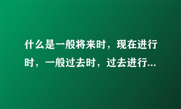 什么是一般将来时，现在进行时，一般过去时，过去进行时，一般现在时，将来进行时，急需，谢谢。