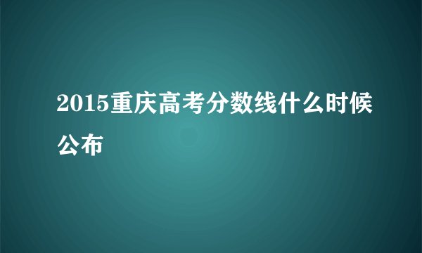 2015重庆高考分数线什么时候公布