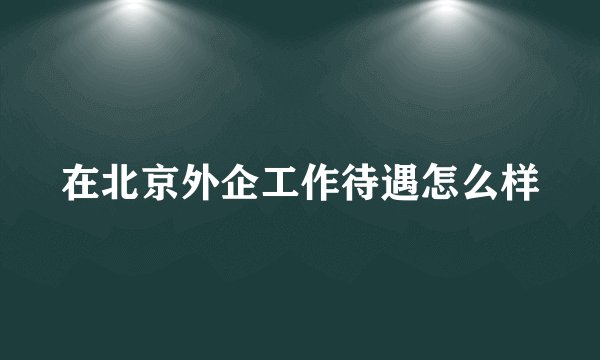 在北京外企工作待遇怎么样