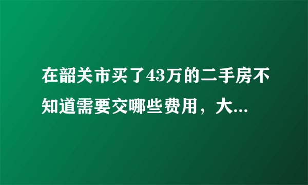 在韶关市买了43万的二手房不知道需要交哪些费用，大概要多少钱？
