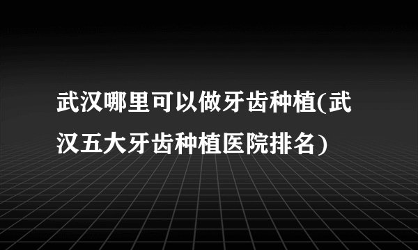 武汉哪里可以做牙齿种植(武汉五大牙齿种植医院排名)