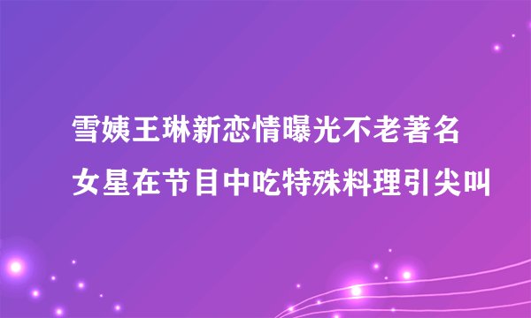 雪姨王琳新恋情曝光不老著名女星在节目中吃特殊料理引尖叫