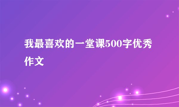 我最喜欢的一堂课500字优秀作文