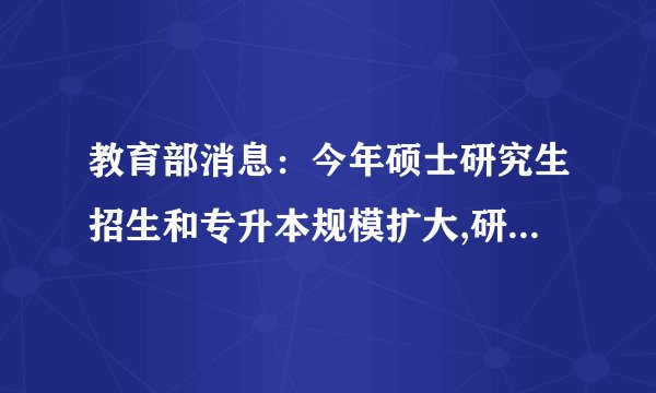 教育部消息：今年硕士研究生招生和专升本规模扩大,研究生同比增加18.9万,专升本同比增加32.2万
