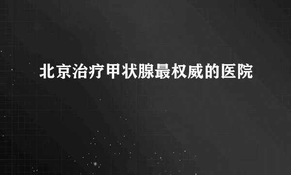 北京治疗甲状腺最权威的医院