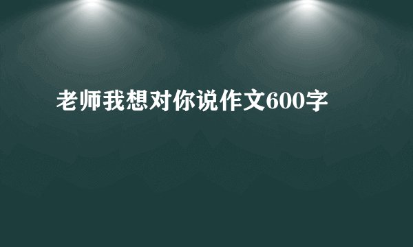 老师我想对你说作文600字