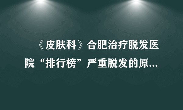 　《皮肤科》合肥治疗脱发医院“排行榜”严重脱发的原因是什么?