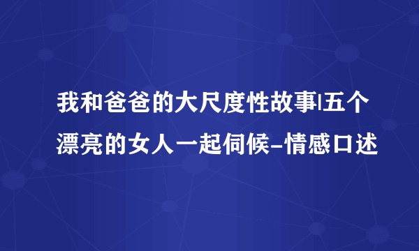 我和爸爸的大尺度性故事|五个漂亮的女人一起伺候-情感口述