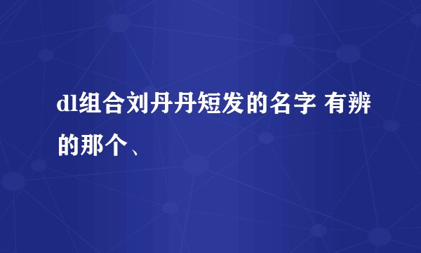 dl组合刘丹丹短发的名字 有辨的那个、