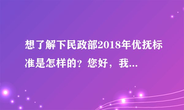 想了解下民政部2018年优抚标准是怎样的？您好，我有个亲戚应该是我国法律规定的优抚对象，但是我们家里没有人了解优抚的政策规定，也不知道优抚都可以拿到哪些福利，有没有对我国社保法比较懂得律师，告诉我们具体优抚标准有哪些呢？谢谢