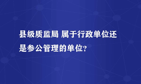 县级质监局 属于行政单位还是参公管理的单位？