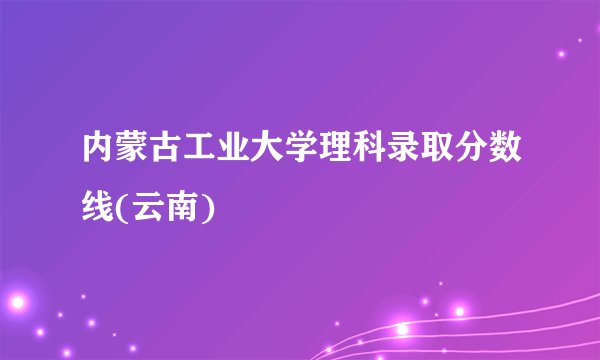 内蒙古工业大学理科录取分数线(云南)