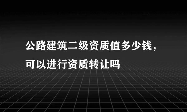 公路建筑二级资质值多少钱，可以进行资质转让吗