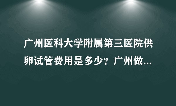 广州医科大学附属第三医院供卵试管费用是多少？广州做三代试管需要多少钱