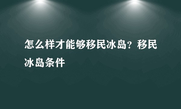 怎么样才能够移民冰岛？移民冰岛条件