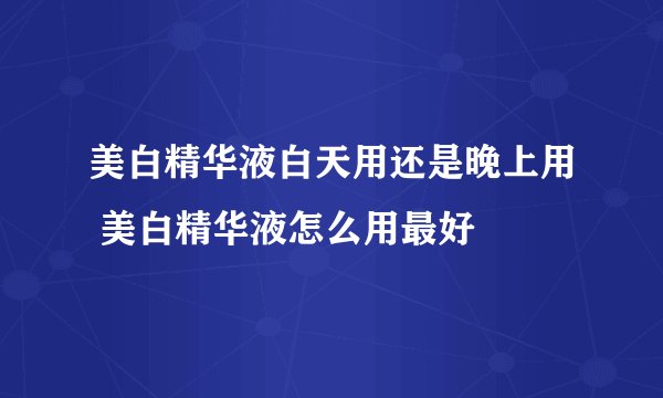 美白精华液白天用还是晚上用 美白精华液怎么用最好